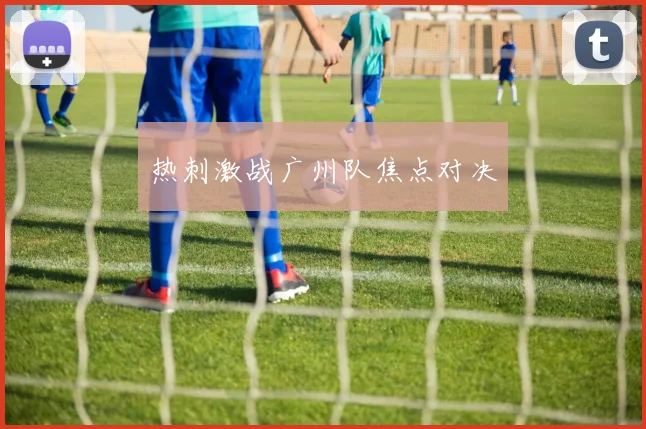 热刺激战广州队焦点对决