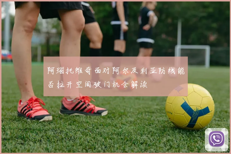 阿瑙托维奇面对阿尔及利亚防线能否拉开空间破门机会解读