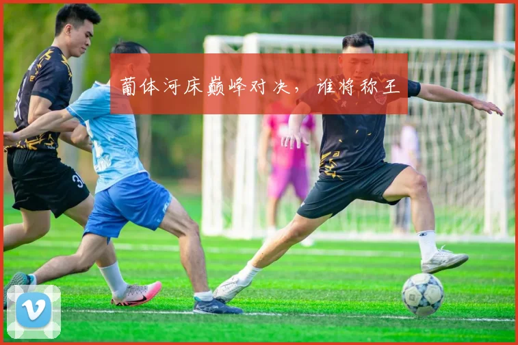 葡体河床巅峰对决,谁将称王