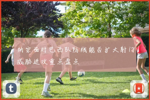 纳宗面对巴西队防线能否扩大射门威胁进攻重点盘点
