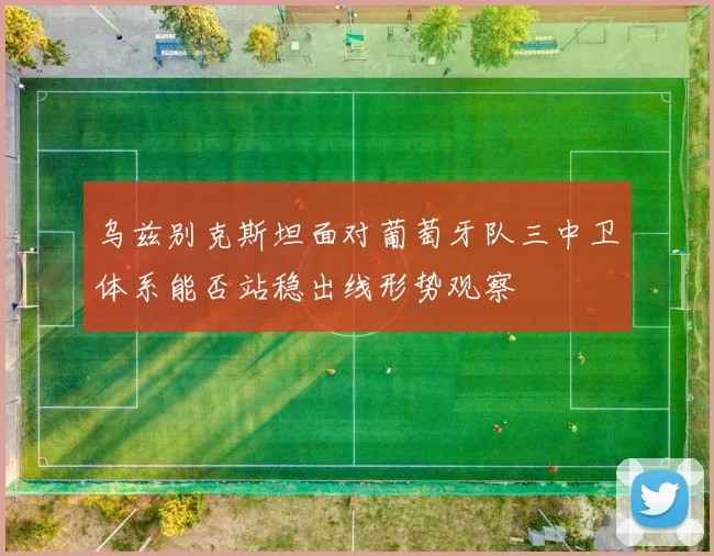 乌兹别克斯坦面对葡萄牙队三中卫体系能否站稳出线形势观察