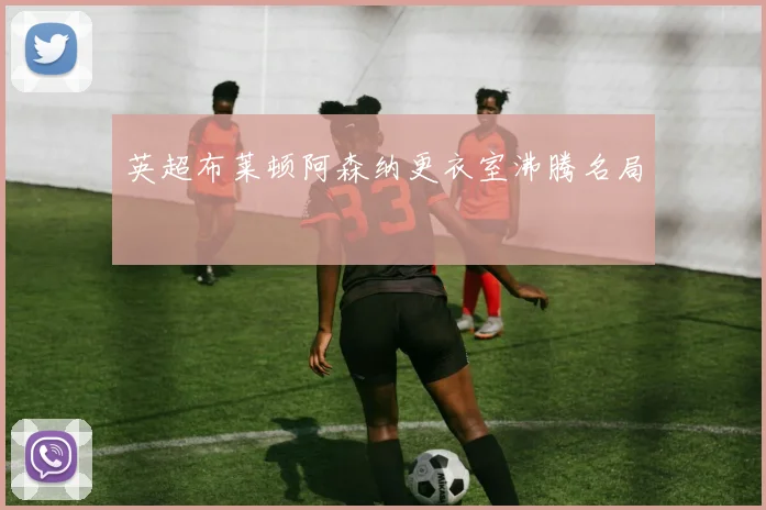 英超布莱顿阿森纳更衣室沸腾名局