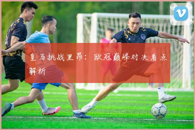 皇马挑战里昂：欧冠巅峰对决看点解析