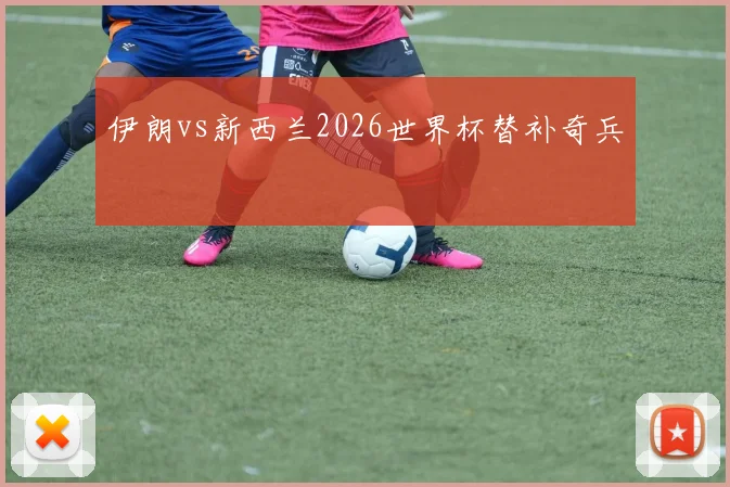 伊朗vs新西兰2026世界杯替补奇兵