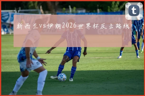 新西兰vs伊朗2026世界杯反击路线