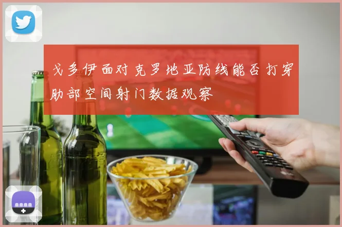 戈多伊面对克罗地亚防线能否打穿肋部空间射门数据观察