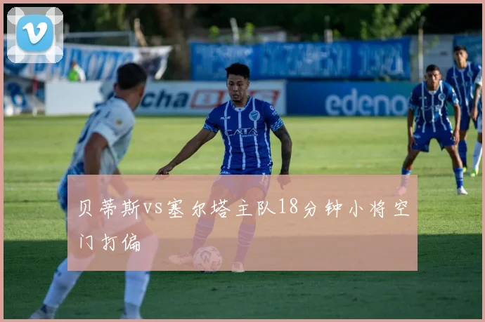 贝蒂斯vs塞尔塔主队18分钟小将空门打偏