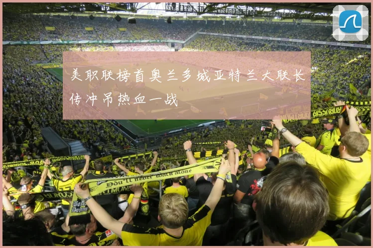 美职联榜首奥兰多城亚特兰大联长传冲吊热血一战