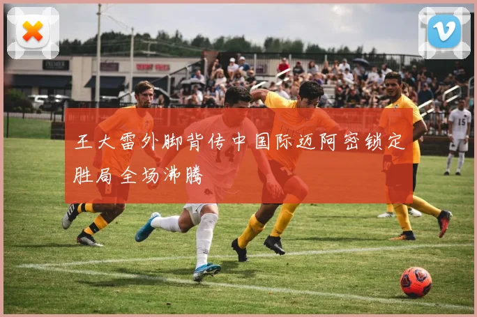 王大雷外脚背传中国际迈阿密锁定胜局全场沸腾