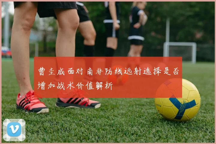 曹圭成面对南非防线远射选择是否增加战术价值解析