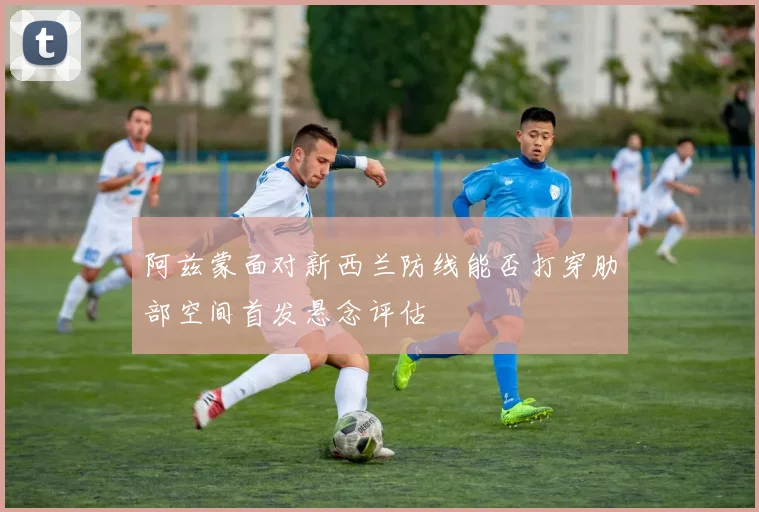 阿兹蒙面对新西兰防线能否打穿肋部空间首发悬念评估
