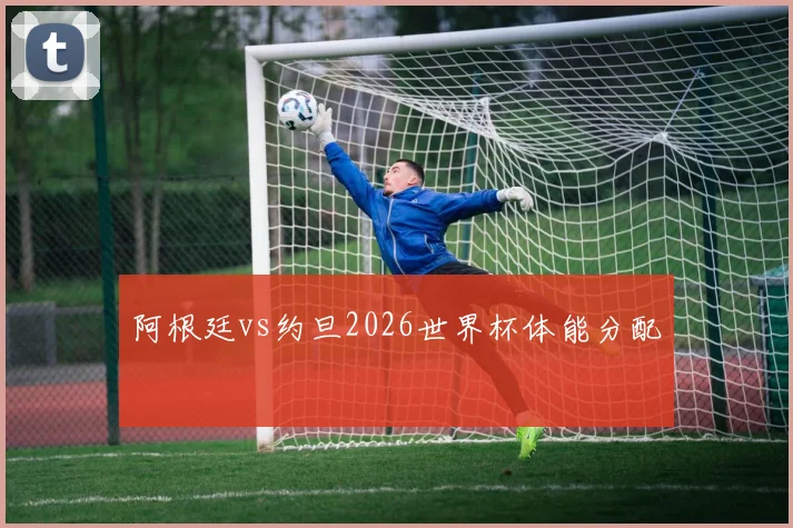 阿根廷vs约旦2026世界杯体能分配