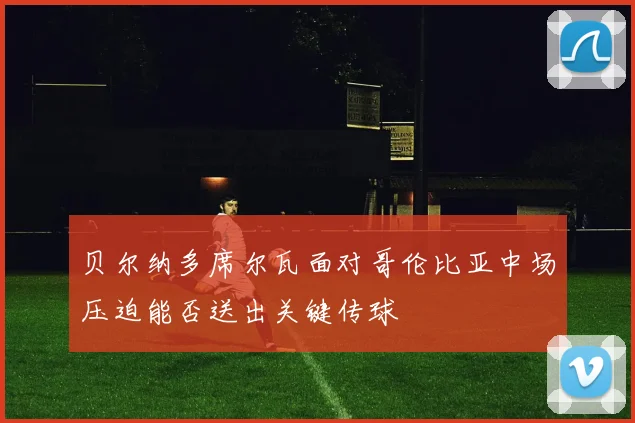 贝尔纳多席尔瓦面对哥伦比亚中场压迫能否送出关键传球