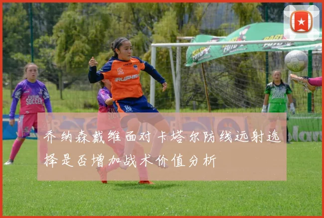 乔纳森戴维面对卡塔尔防线远射选择是否增加战术价值分析