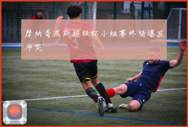 摩纳哥尼斯超级杯小组赛终场爆发冲突