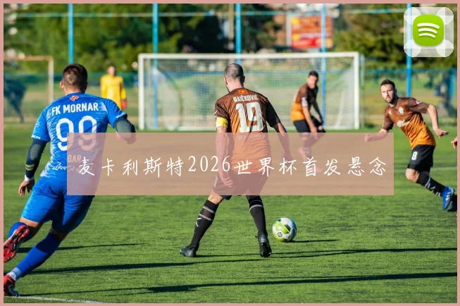 麦卡利斯特2026世界杯首发悬念