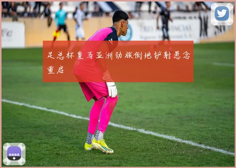 足总杯皇马亚洲劲旅倒地铲射悬念重启