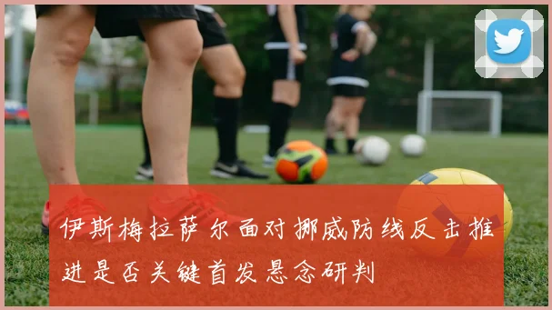伊斯梅拉萨尔面对挪威防线反击推进是否关键首发悬念研判