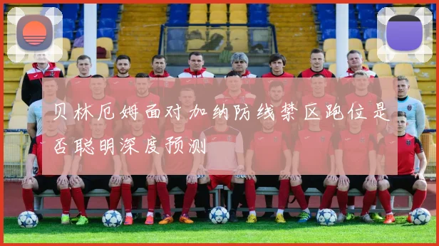 贝林厄姆面对加纳防线禁区跑位是否聪明深度预测