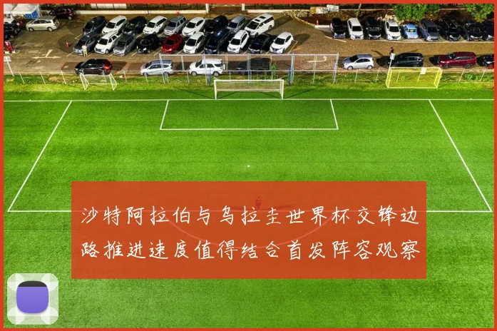 沙特阿拉伯与乌拉圭世界杯交锋边路推进速度值得结合首发阵容观察