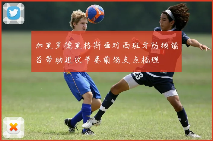 加里罗德里格斯面对西班牙防线能否带动进攻节奏前场支点梳理