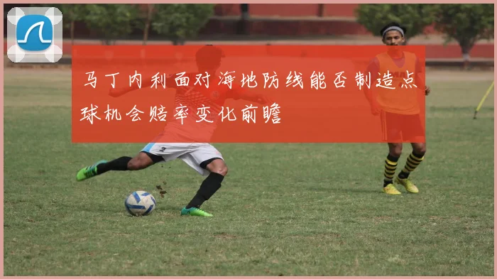 马丁内利面对海地防线能否制造点球机会赔率变化前瞻