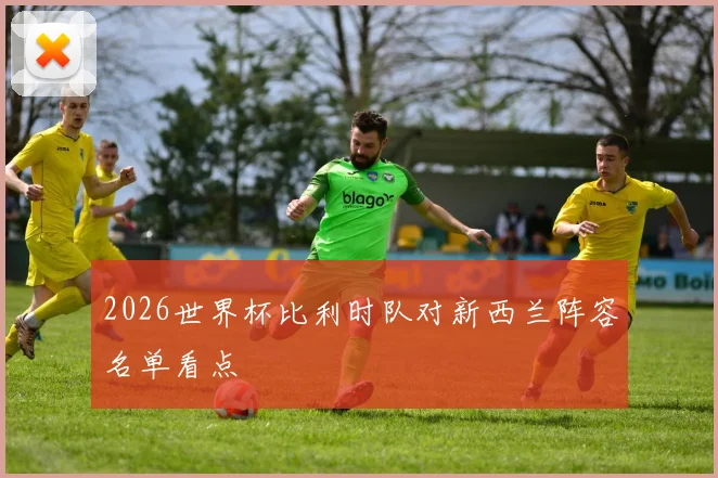 2026世界杯比利时队对新西兰阵容名单看点