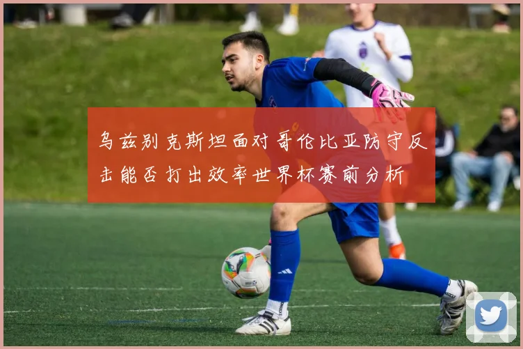 乌兹别克斯坦面对哥伦比亚防守反击能否打出效率世界杯赛前分析
