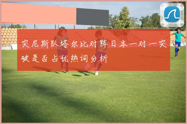 突尼斯队塔尔比对阵日本一对一突破是否占优热词分析