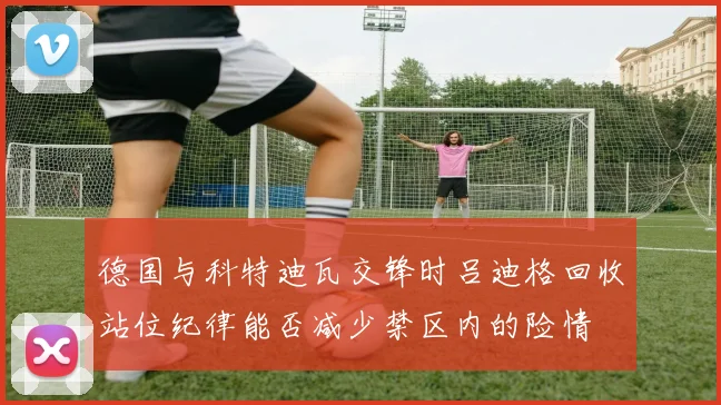 德国与科特迪瓦交锋时吕迪格回收站位纪律能否减少禁区内的险情