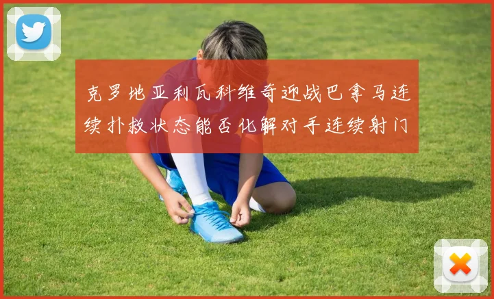 克罗地亚利瓦科维奇迎战巴拿马连续扑救状态能否化解对手连续射门