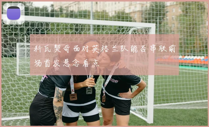 科瓦契奇面对英格兰队能否串联前场首发悬念看点