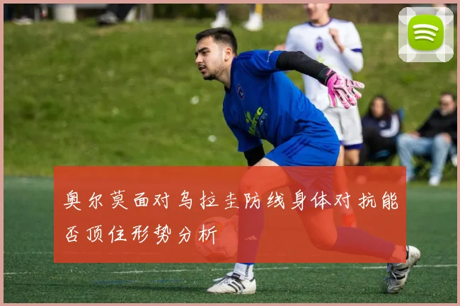 奥尔莫面对乌拉圭防线身体对抗能否顶住形势分析