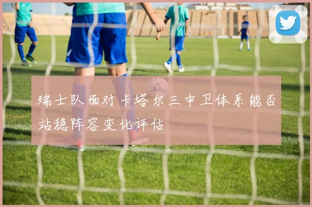 瑞士队面对卡塔尔三中卫体系能否站稳阵容变化评估