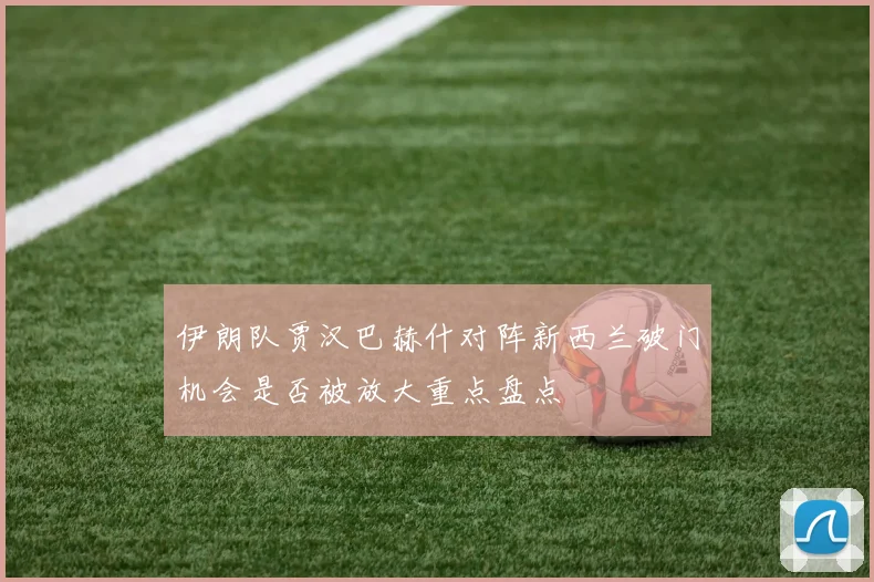 伊朗队贾汉巴赫什对阵新西兰破门机会是否被放大重点盘点