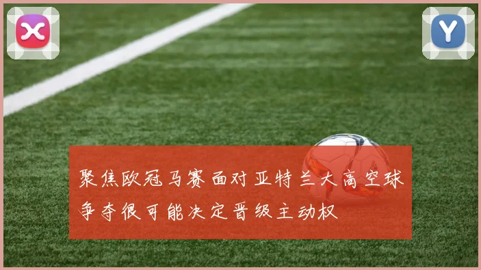 聚焦欧冠马赛面对亚特兰大高空球争夺很可能决定晋级主动权