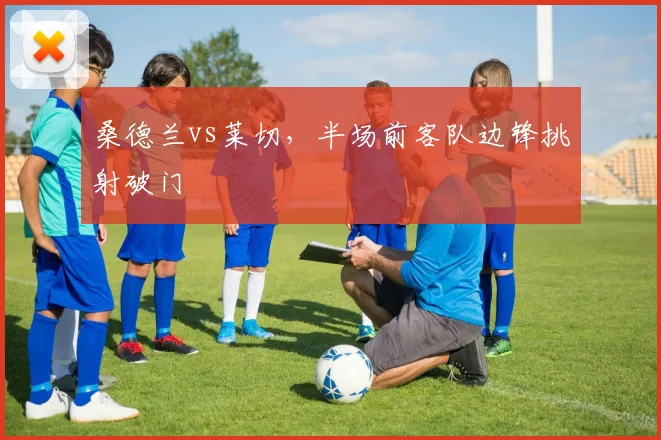 桑德兰vs莱切，半场前客队边锋挑射破门