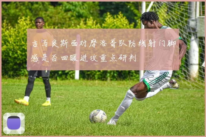 吉马良斯面对摩洛哥队防线射门脚感是否回暖进攻重点研判