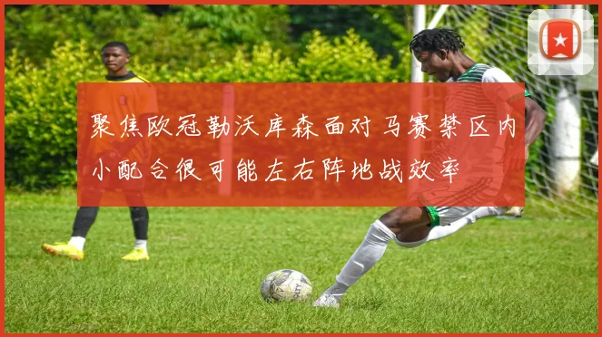 聚焦欧冠勒沃库森面对马赛禁区内小配合很可能左右阵地战效率