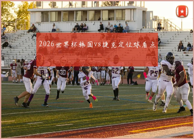 2026世界杯韩国vs捷克定位球看点