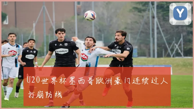 U20世界杯墨西哥欧洲豪门连续过人打崩防线