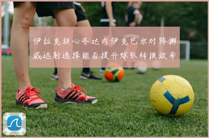 伊拉克核心齐达内伊克巴尔对阵挪威远射选择能否提升球队转换效率