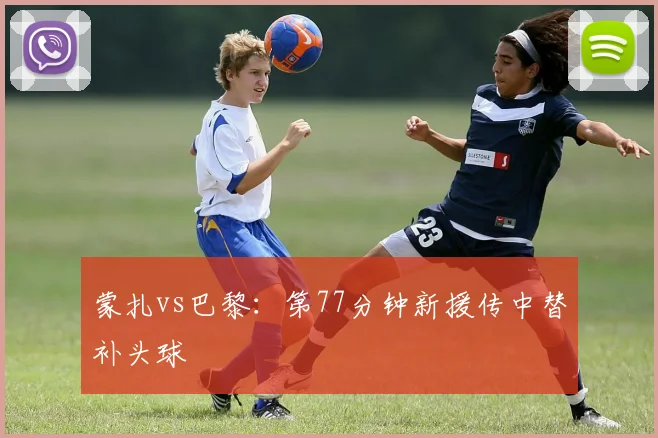 蒙扎vs巴黎:第77分钟新援传中替补头球
