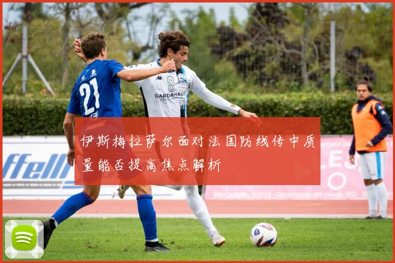 伊斯梅拉萨尔面对法国防线传中质量能否提高焦点解析