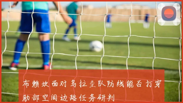 布赖坎面对乌拉圭队防线能否打穿肋部空间边路任务研判